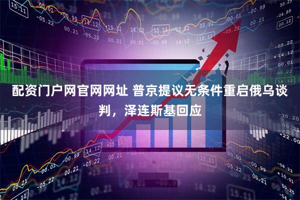 配资门户网官网网址 普京提议无条件重启俄乌谈判，泽连斯基回应