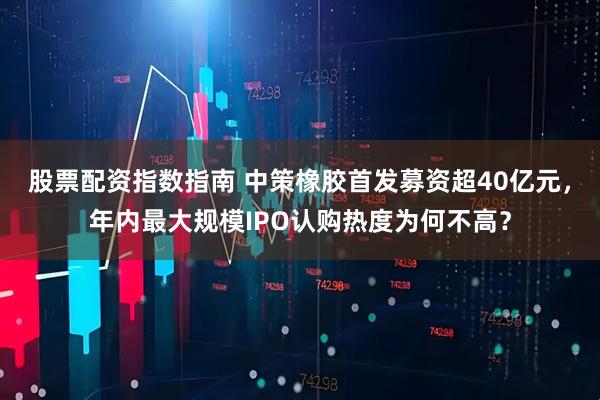 股票配资指数指南 中策橡胶首发募资超40亿元，年内最大规模IPO认购热度为何不高？