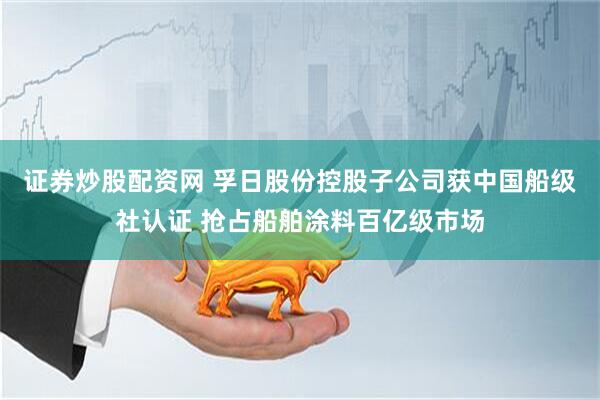 证券炒股配资网 孚日股份控股子公司获中国船级社认证 抢占船舶涂料百亿级市场