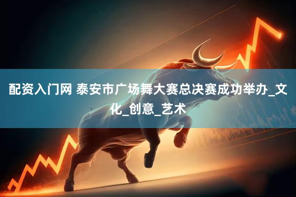 配资入门网 泰安市广场舞大赛总决赛成功举办_文化_创意_艺术