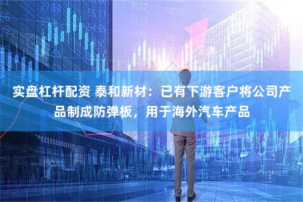 实盘杠杆配资 泰和新材：已有下游客户将公司产品制成防弹板，用于海外汽车产品