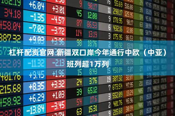 杠杆配资官网 新疆双口岸今年通行中欧（中亚）班列超1万列