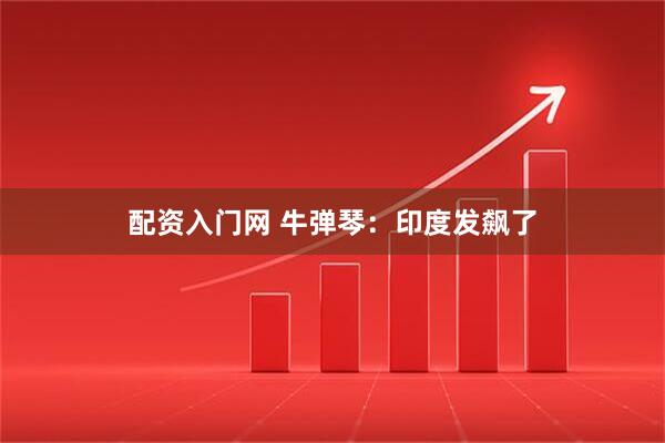 配资入门网 牛弹琴：印度发飙了