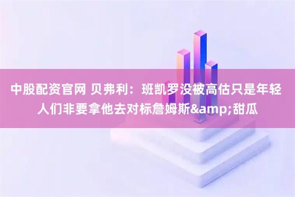 中股配资官网 贝弗利：班凯罗没被高估只是年轻 人们非要拿他去对标詹姆斯&甜瓜