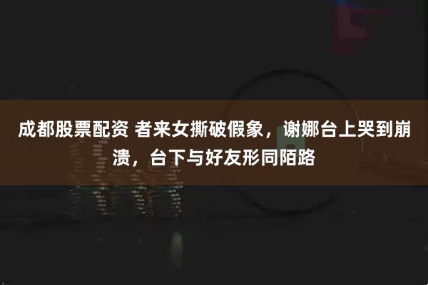 成都股票配资 者来女撕破假象，谢娜台上哭到崩溃，台下与好友形同陌路