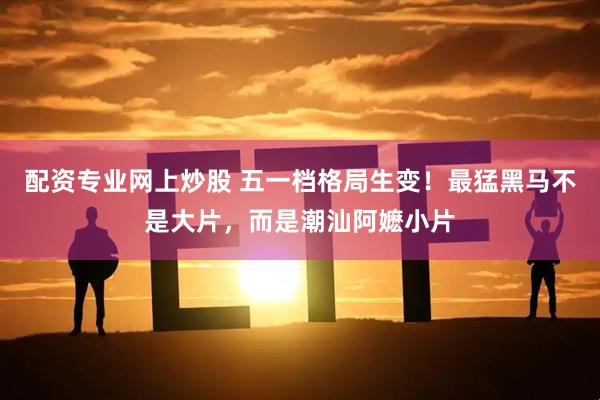 配资专业网上炒股 五一档格局生变！最猛黑马不是大片，而是潮汕阿嬷小片