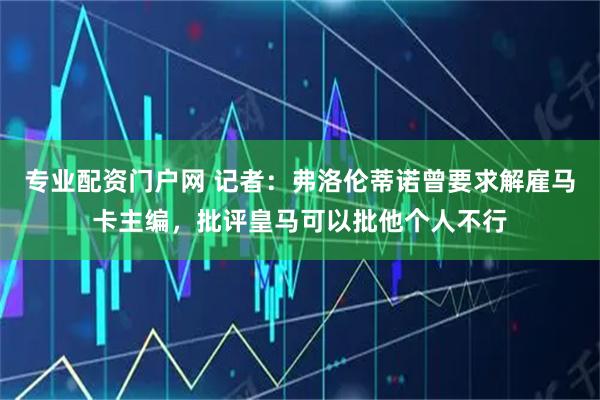 专业配资门户网 记者：弗洛伦蒂诺曾要求解雇马卡主编，批评皇马可以批他个人不行