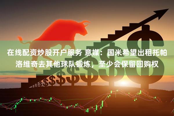 在线配资炒股开户服务 意媒：国米希望出租托帕洛维奇去其他球队锻炼，至少会保留回购权