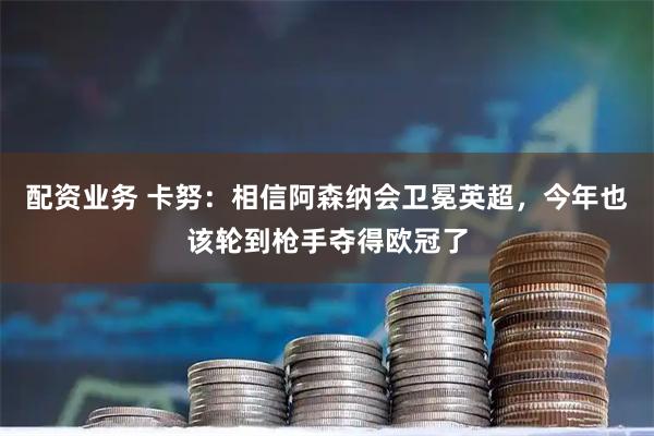 配资业务 卡努：相信阿森纳会卫冕英超，今年也该轮到枪手夺得欧冠了