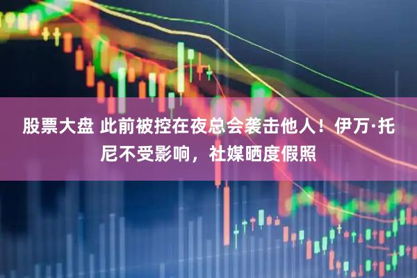 股票大盘 此前被控在夜总会袭击他人！伊万·托尼不受影响，社媒晒度假照