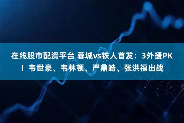 在线股市配资平台 蓉城vs铁人首发：3外援PK！韦世豪、韦林顿、严鼎皓、张洪福出战