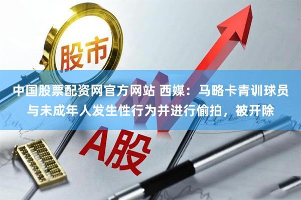 中国股票配资网官方网站 西媒：马略卡青训球员与未成年人发生性行为并进行偷拍，被开除