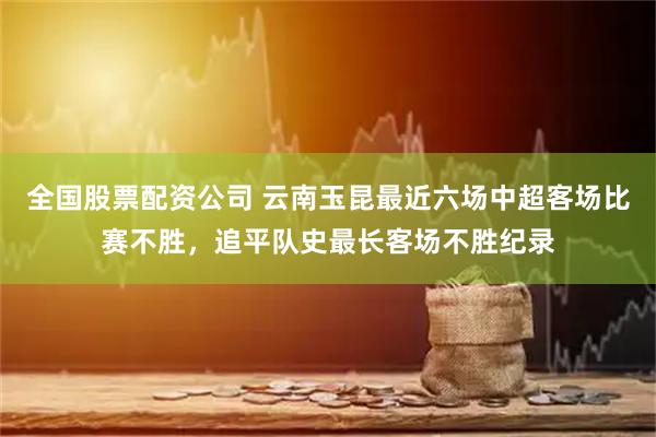 全国股票配资公司 云南玉昆最近六场中超客场比赛不胜，追平队史最长客场不胜纪录