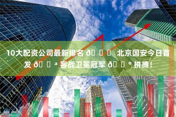10大配资公司最新排名 💚 北京国安今日首发 💪 客战卫冕冠军 🔰 拼搏！