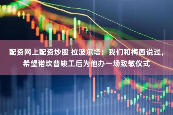 配资网上配资炒股 拉波尔塔：我们和梅西说过，希望诺坎普竣工后为他办一场致敬仪式