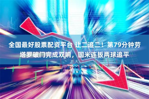 全国最好股票配资平台 让二追二!第79分钟劳塔罗破门完成双响,国米连扳两球追平