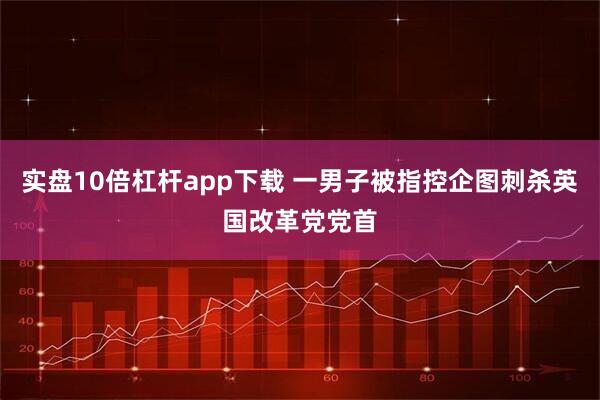 实盘10倍杠杆app下载 一男子被指控企图刺杀英国改革党党首